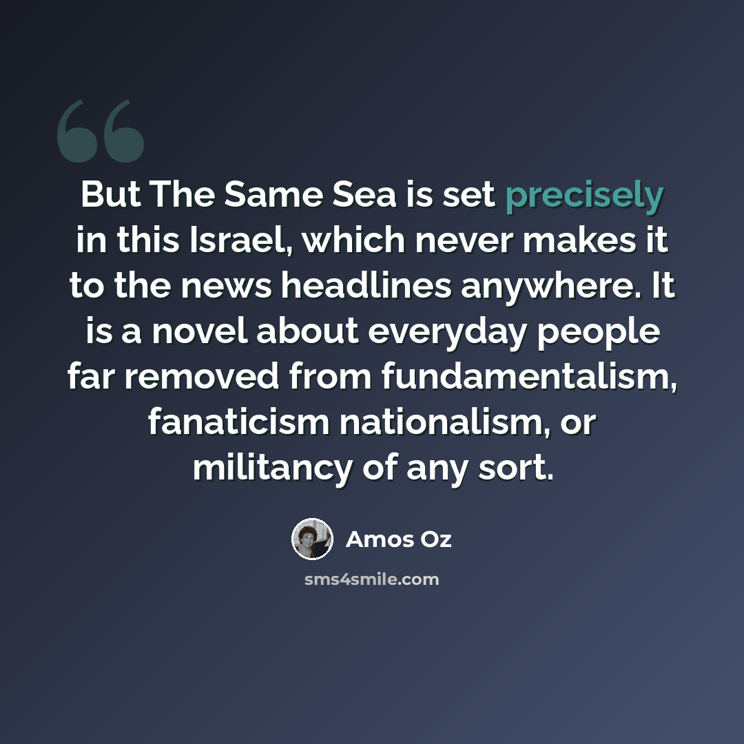 “But The Same Sea is set precisely in this Israel, which never makes it to the news headlines anywhere. It is a novel about everyday people far removed from fundamentalism, fanaticism nationalism, or militancy of any sort.” quote by Amos Oz