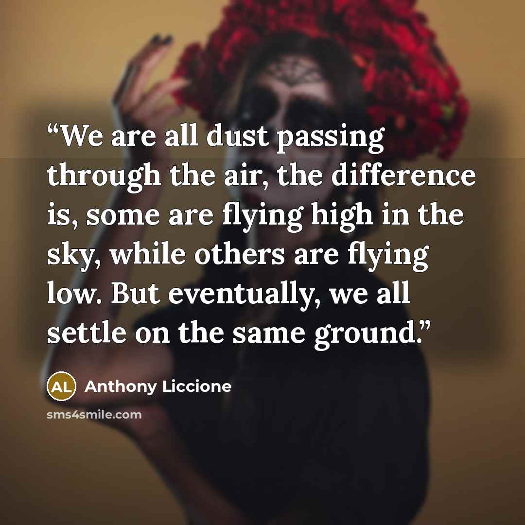 “We are all dust passing through the air, the difference is, some are flying high in the sky, while others are flying low. But eventually, we all settle on the same ground.” quote by Anthony Liccione