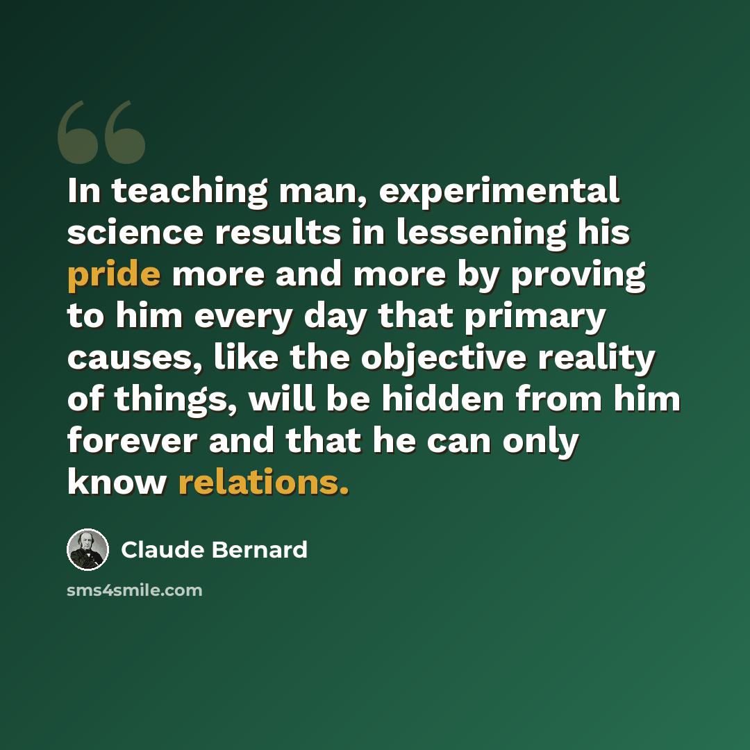 “In teaching man, experimental science results in lessening his pride more and more by proving to him every day that primary causes, like the objective reality of things, will be hidden from him forever and that he can only know relations.” quote by Claude Bernard