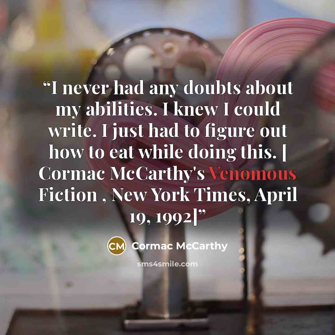 “I never had any doubts about my abilities. I knew I could write. I just had to figure out how to eat while doing this. [ Cormac McCarthy's Venomous Fiction , New York Times, April 19, 1992]” quote by Cormac McCarthy