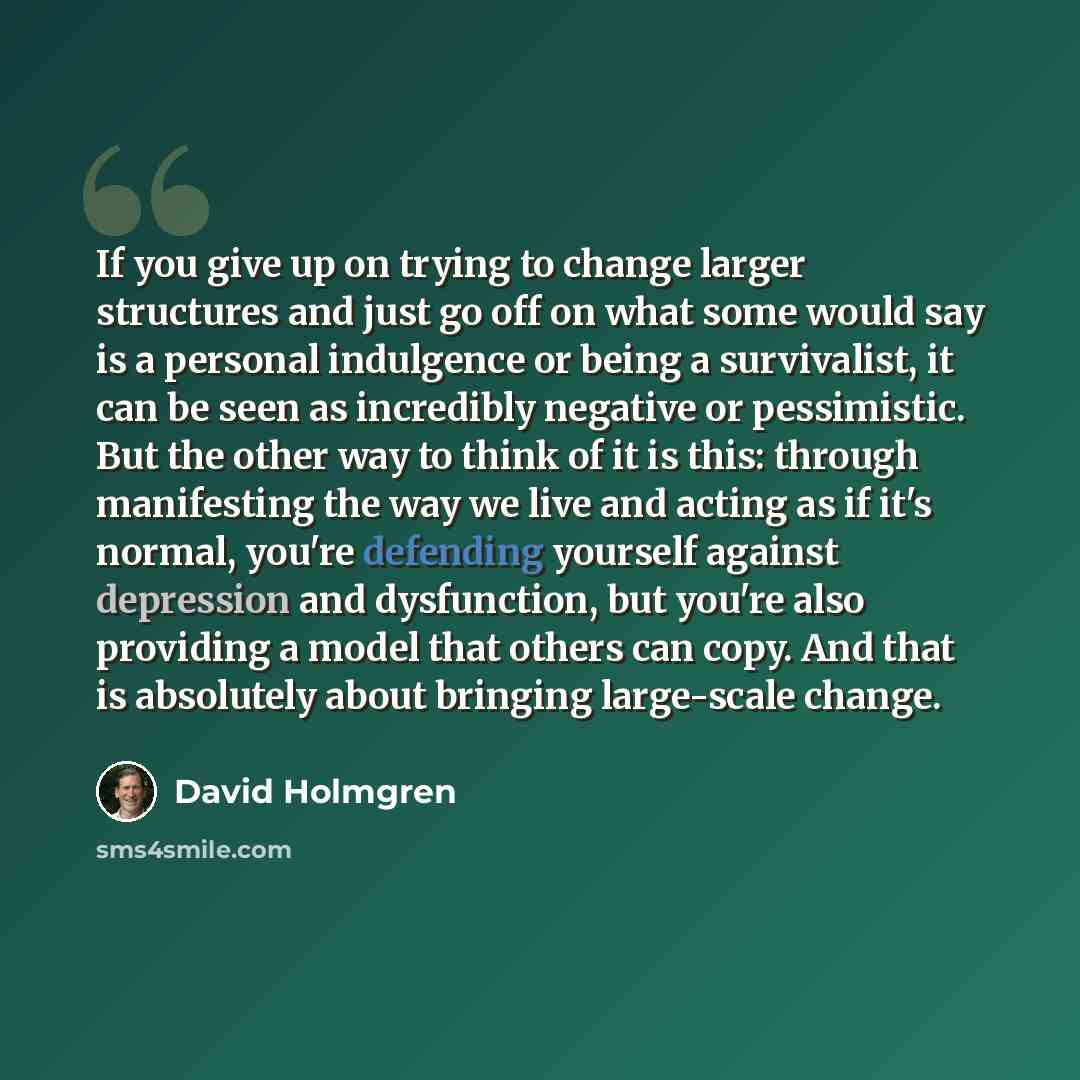 “If you give up on trying to change larger structures and just go off on what some would say is a personal indulgence or being a survivalist, it can be seen as incredibly negative or pessimistic. But the other way to think of it is this: through manifesting the way we live and acting as if it's…” quote by David Holmgren
