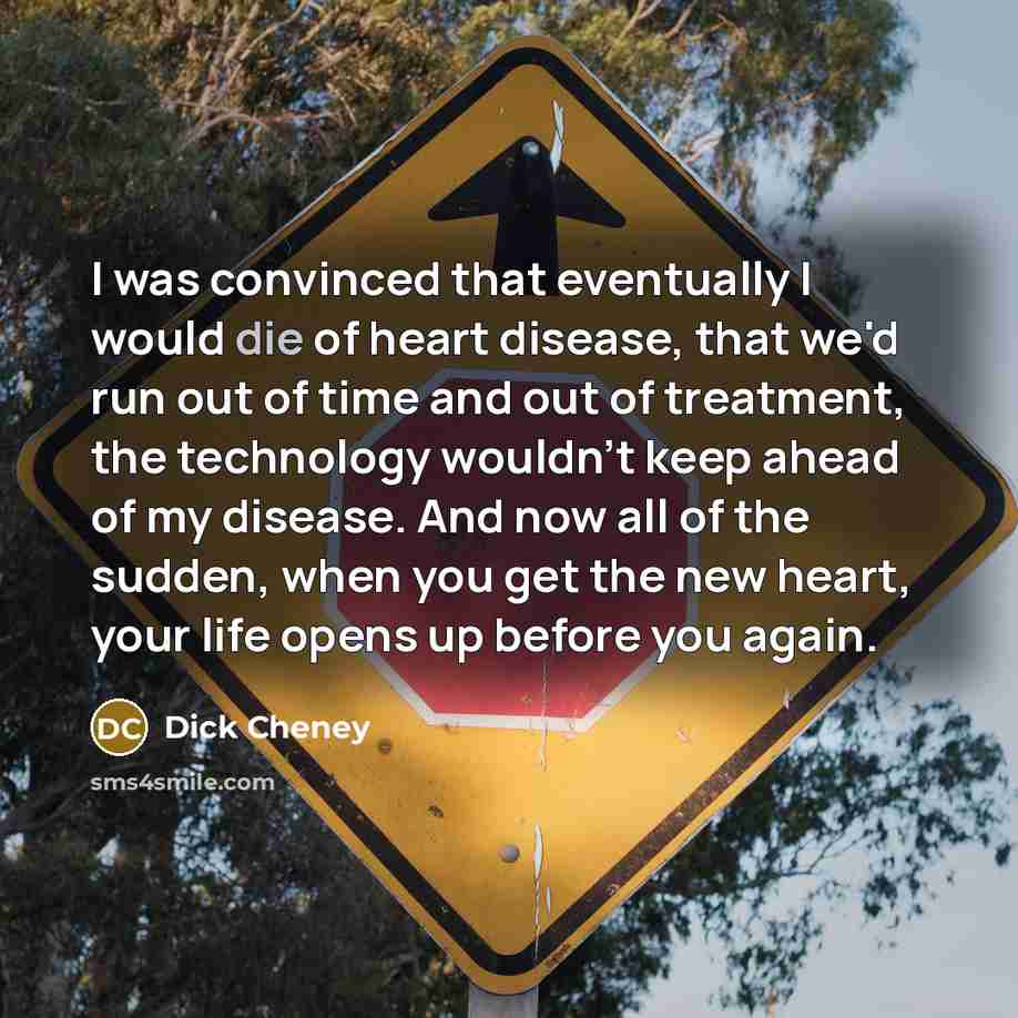 “I was convinced that eventually I would die of heart disease, that we'd run out of time and out of treatment, the technology wouldn't keep ahead of my disease. And now all of the sudden, when you get the new heart, your life opens up before you again.” quote by Dick Cheney