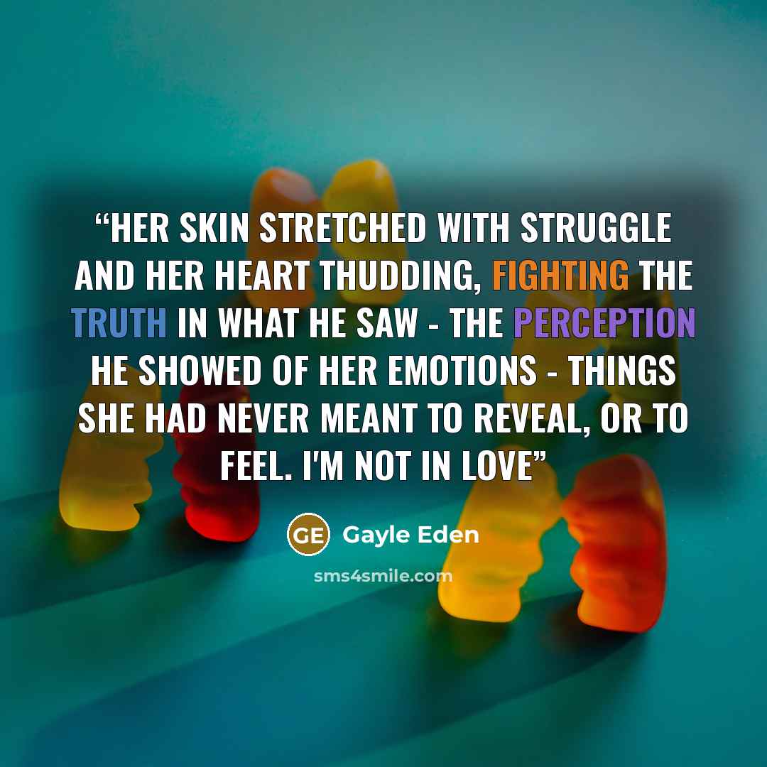 “Her skin stretched with struggle and her heart thudding, fighting the truth in what he saw - the perception he showed of her emotions - things she had never meant to reveal, or to feel. I'm not in love” quote by Gayle Eden