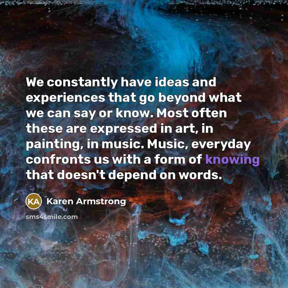 “We constantly have ideas and experiences that go beyond what we can say or know. Most often these are expressed in art, in painting, in music. Music, everyday confronts us with a form of knowing that doesn't depend on words.” quote by Karen Armstrong