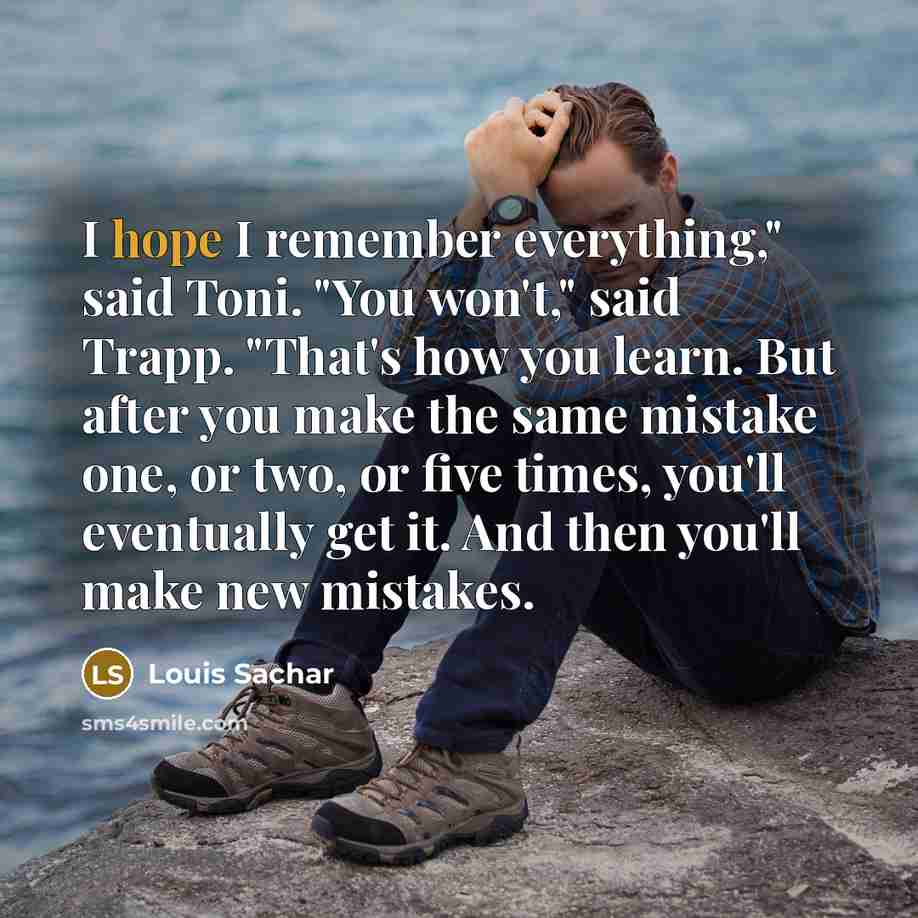 “I hope I remember everything," said Toni. "You won't," said Trapp. "That's how you learn. But after you make the same mistake one, or two, or five times, you'll eventually get it. And then you'll make new mistakes.” quote by Louis Sachar