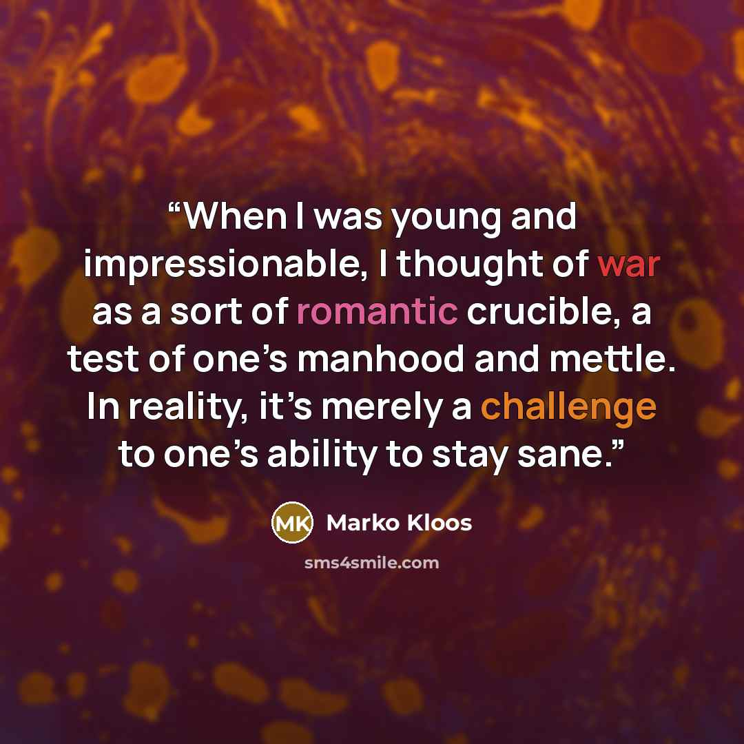 “When I was young and impressionable, I thought of war as a sort of romantic crucible, a test of one’s manhood and mettle. In reality, it’s merely a challenge to one’s ability to stay sane.” quote by Marko Kloos