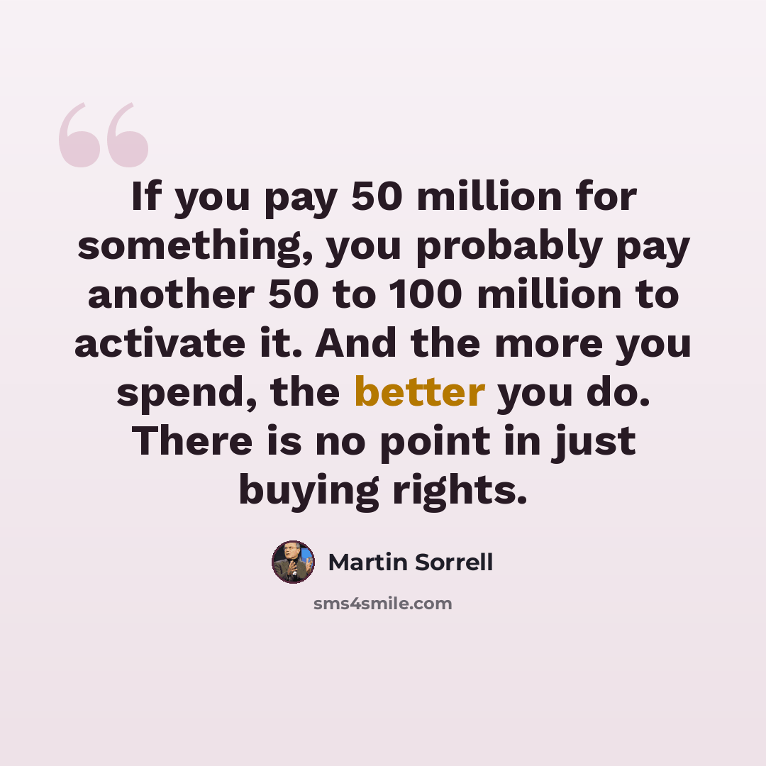 “If you pay 50 million for something, you probably pay another 50 to 100 million to activate it. And the more you spend, the better you do. There is no point in just buying rights.” quote by Martin Sorrell