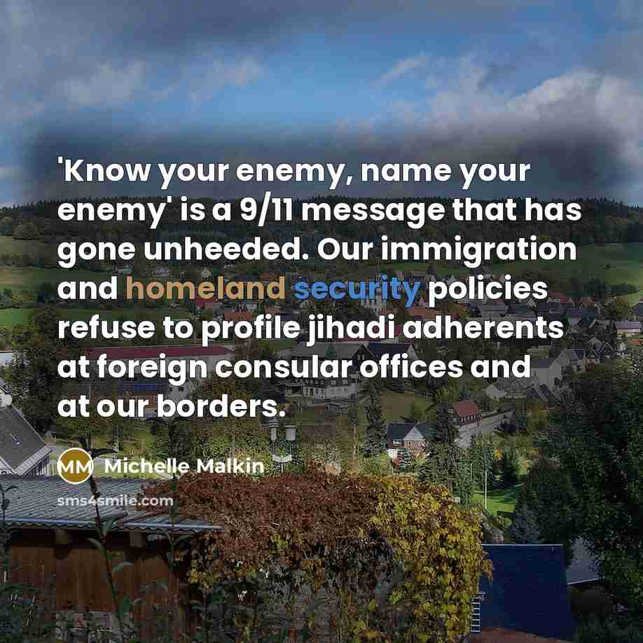 “'Know your enemy, name your enemy' is a 9/11 message that has gone unheeded. Our immigration and homeland security policies refuse to profile jihadi adherents at foreign consular offices and at our borders.” quote by Michelle Malkin