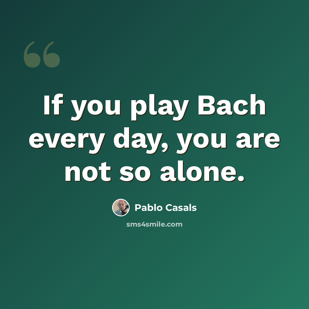 “If you play Bach every day, you are not so alone.” quote by Pablo Casals