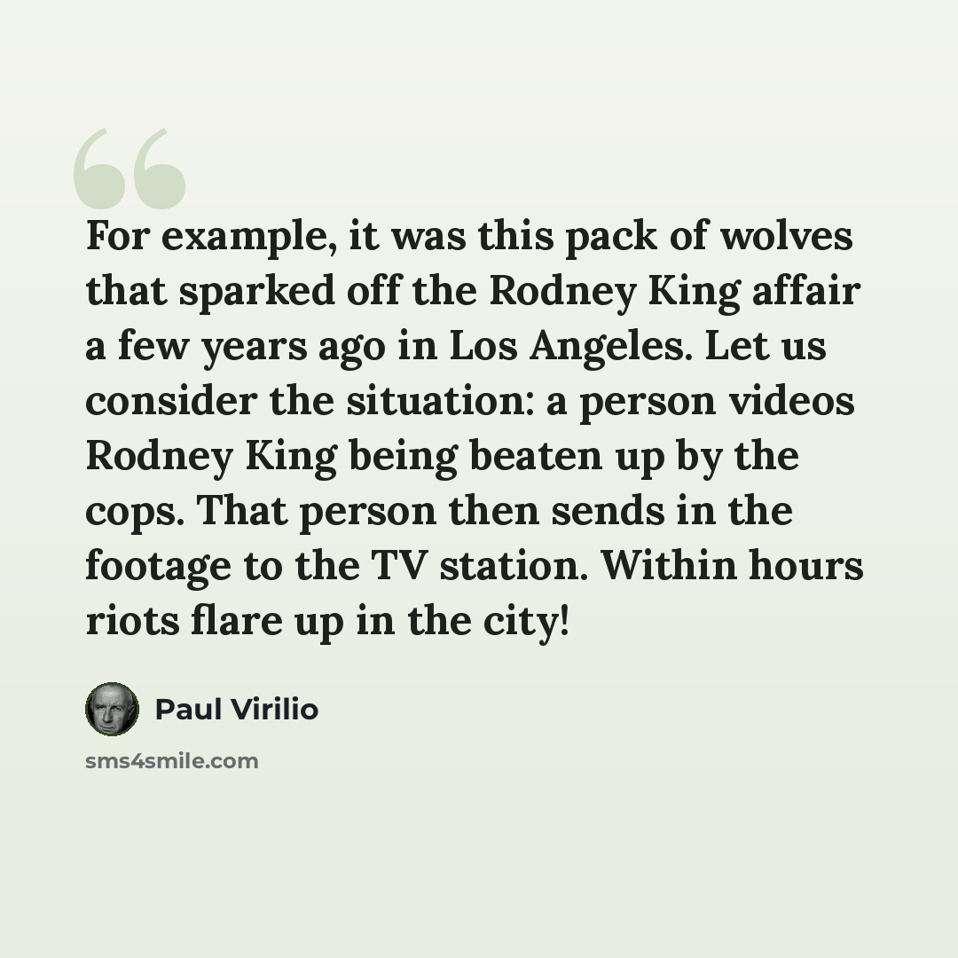 “For example, it was this pack of wolves that sparked off the Rodney King affair a few years ago in Los Angeles. Let us consider the situation: a person videos Rodney King being beaten up by the cops. That person then sends in the footage to the TV station. Within hours riots flare up in the city!” quote by Paul Virilio