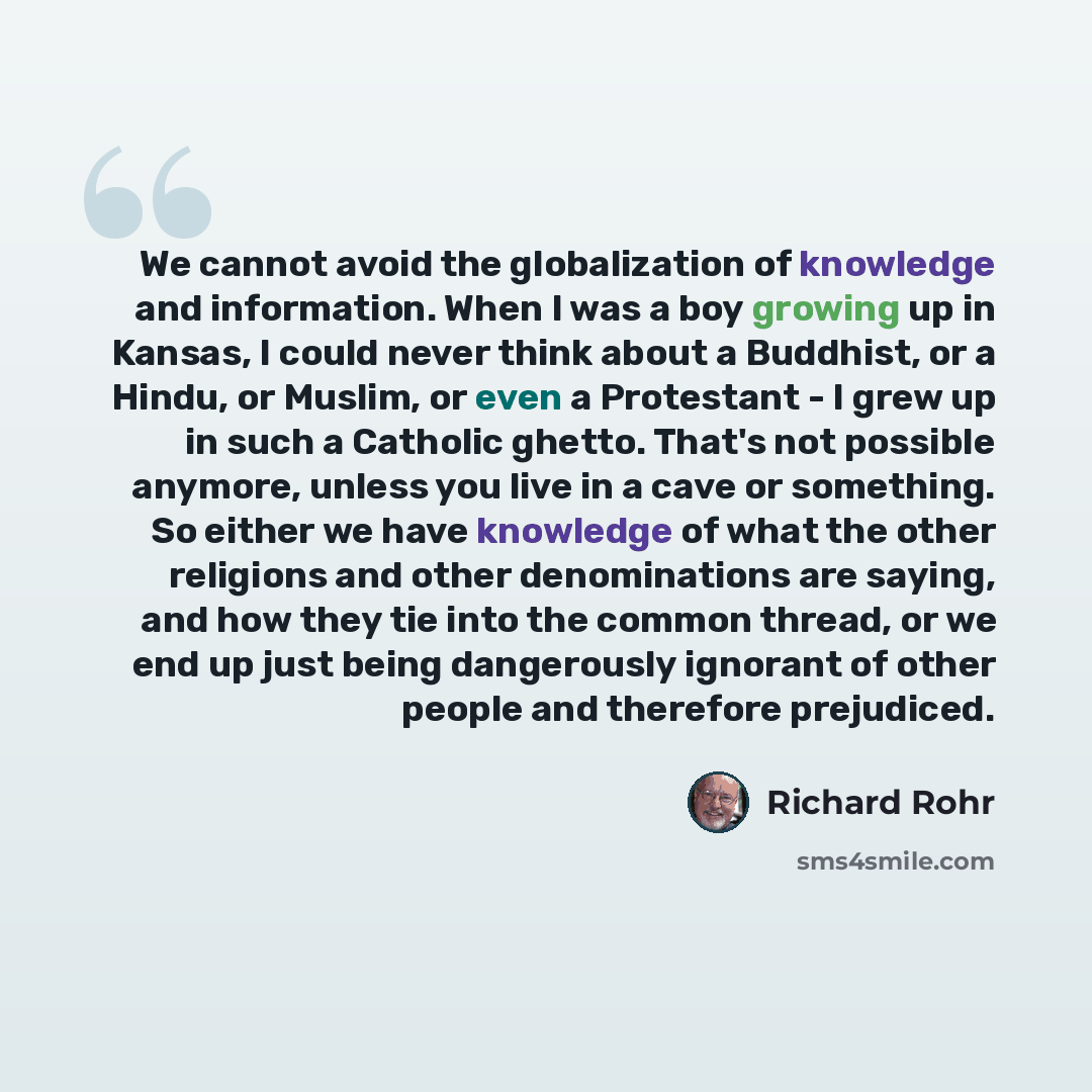 “We cannot avoid the globalization of knowledge and information. When I was a boy growing up in Kansas, I could never think about a Buddhist, or a Hindu, or Muslim, or even a Protestant - I grew up in such a Catholic ghetto. That's not possible anymore, unless you live in a cave or something. So…” quote by Richard Rohr
