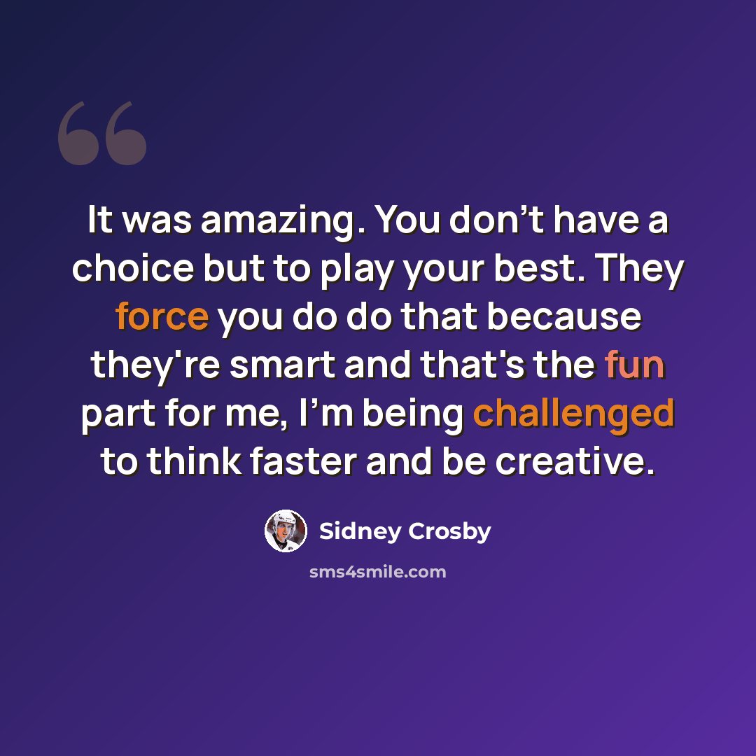 “It was amazing. You don't have a choice but to play your best. They force you do do that because they're smart and that's the fun part for me, I'm being challenged to think faster and be creative.” quote by Sidney Crosby