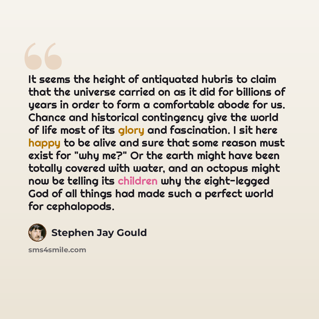 “It seems the height of antiquated hubris to claim that the universe carried on as it did for billions of years in order to form a comfortable abode for us. Chance and historical contingency give the world of life most of its glory and fascination. I sit here happy to be alive and sure that some…” quote by Stephen Jay Gould