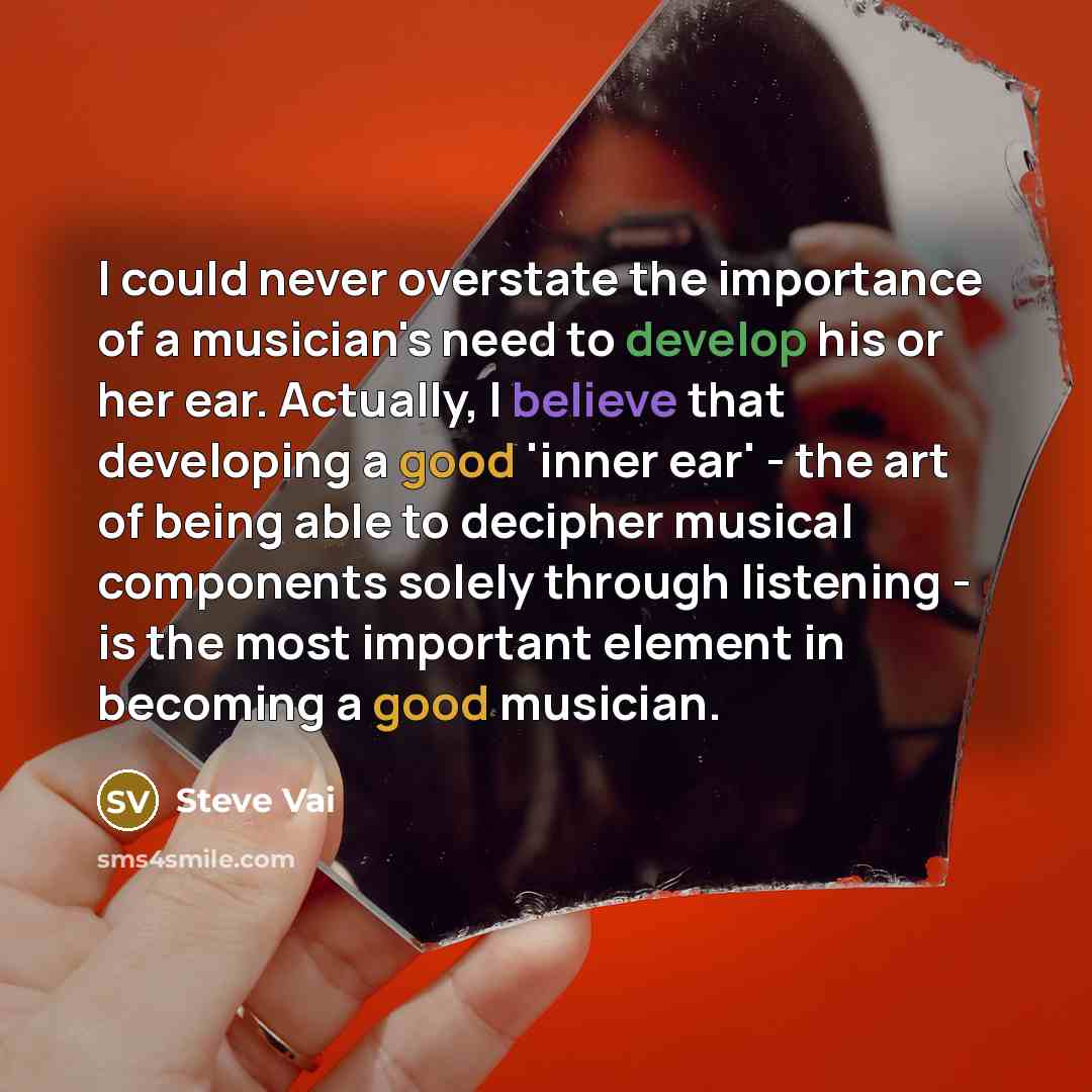 “I could never overstate the importance of a musician's need to develop his or her ear. Actually, I believe that developing a good 'inner ear' - the art of being able to decipher musical components solely through listening - is the most important element in becoming a good musician.” quote by Steve Vai