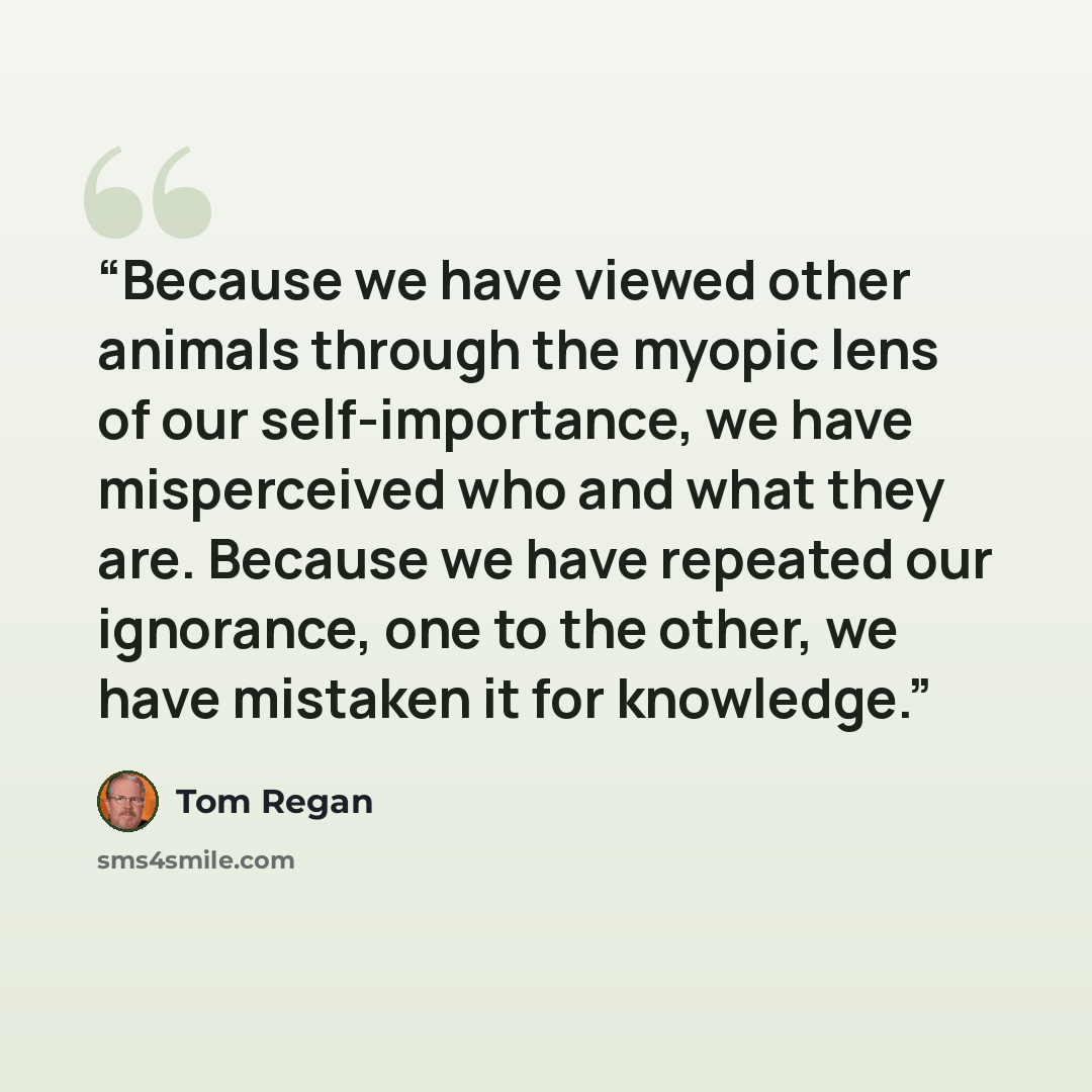 “Because we have viewed other animals through the myopic lens of our self-importance, we have misperceived who and what they are. Because we have repeated our ignorance, one to the other, we have mistaken it for knowledge.” quote by Tom Regan