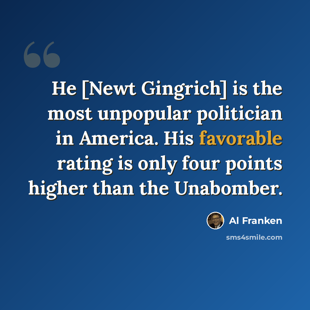 “He [Newt Gingrich] is the most unpopular politician in America. His favorable rating is only four points higher than the Unabomber.” quote by Al Franken