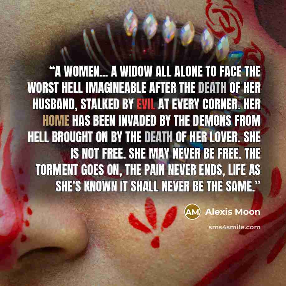 “A women... A widow all alone to face the worst hell imagineable after the death of her husband, Stalked by evil at every corner. her home has been invaded by the demons from hell brought on by the death of her lover. She is not free. She may never be free. The torment goes on, the pain never ends…” quote by Alexis Moon