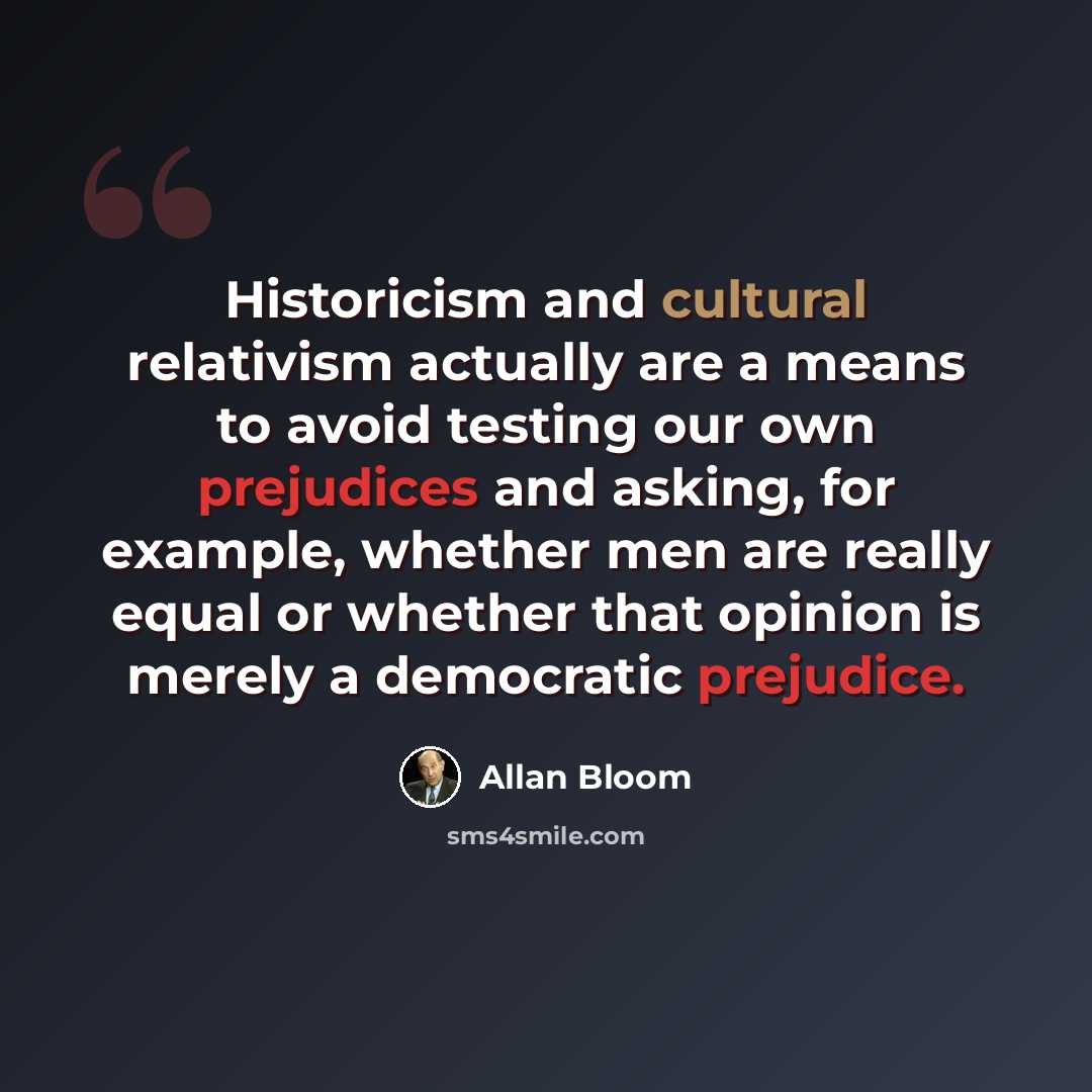“Historicism and cultural relativism actually are a means to avoid testing our own prejudices and asking, for example, whether men are really equal or whether that opinion is merely a democratic prejudice.” quote by Allan Bloom