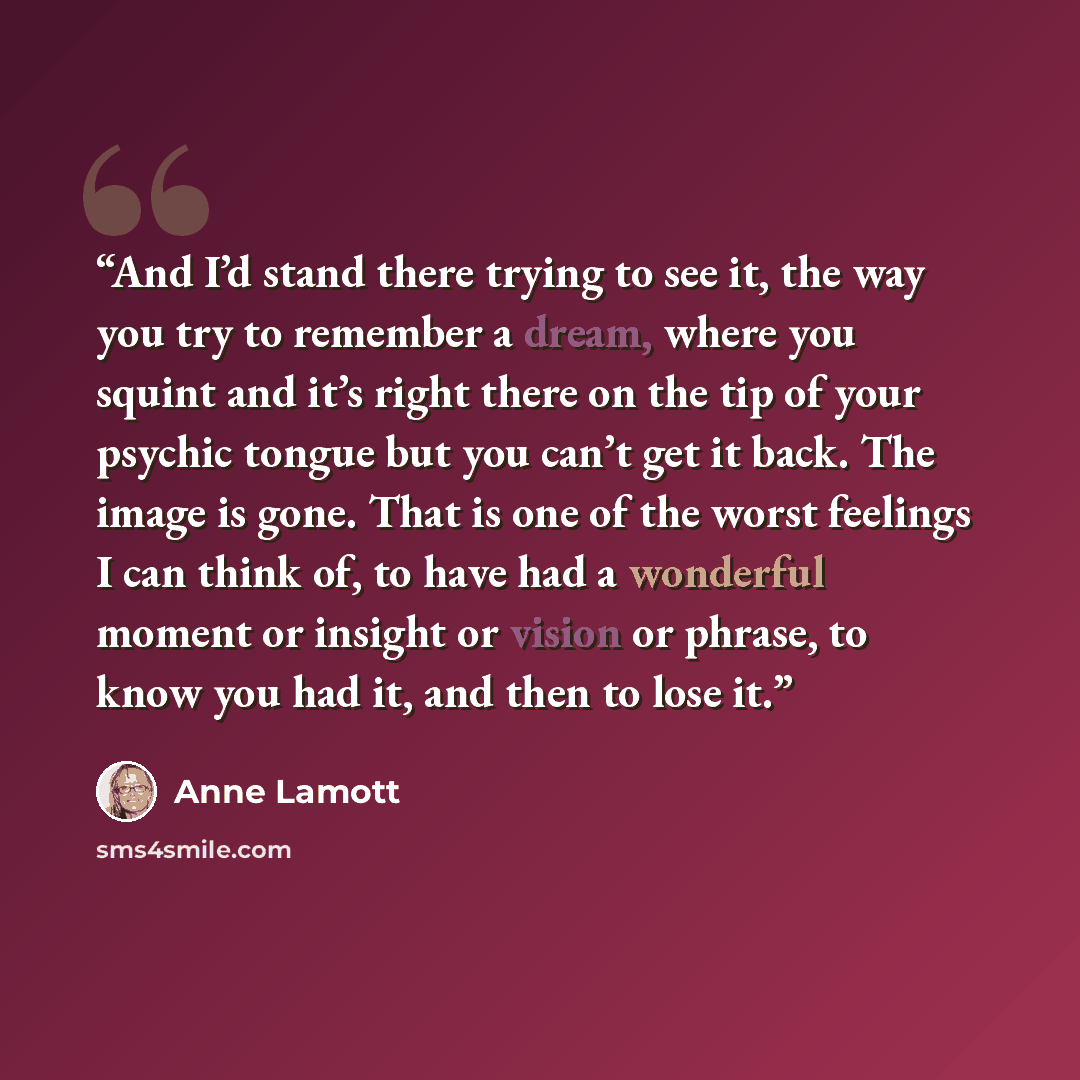 “And I’d stand there trying to see it, the way you try to remember a dream, where you squint and it’s right there on the tip of your psychic tongue but you can’t get it back. The image is gone. That is one of the worst feelings I can think of, to have had a wonderful moment or insight or vision or…” quote by Anne Lamott