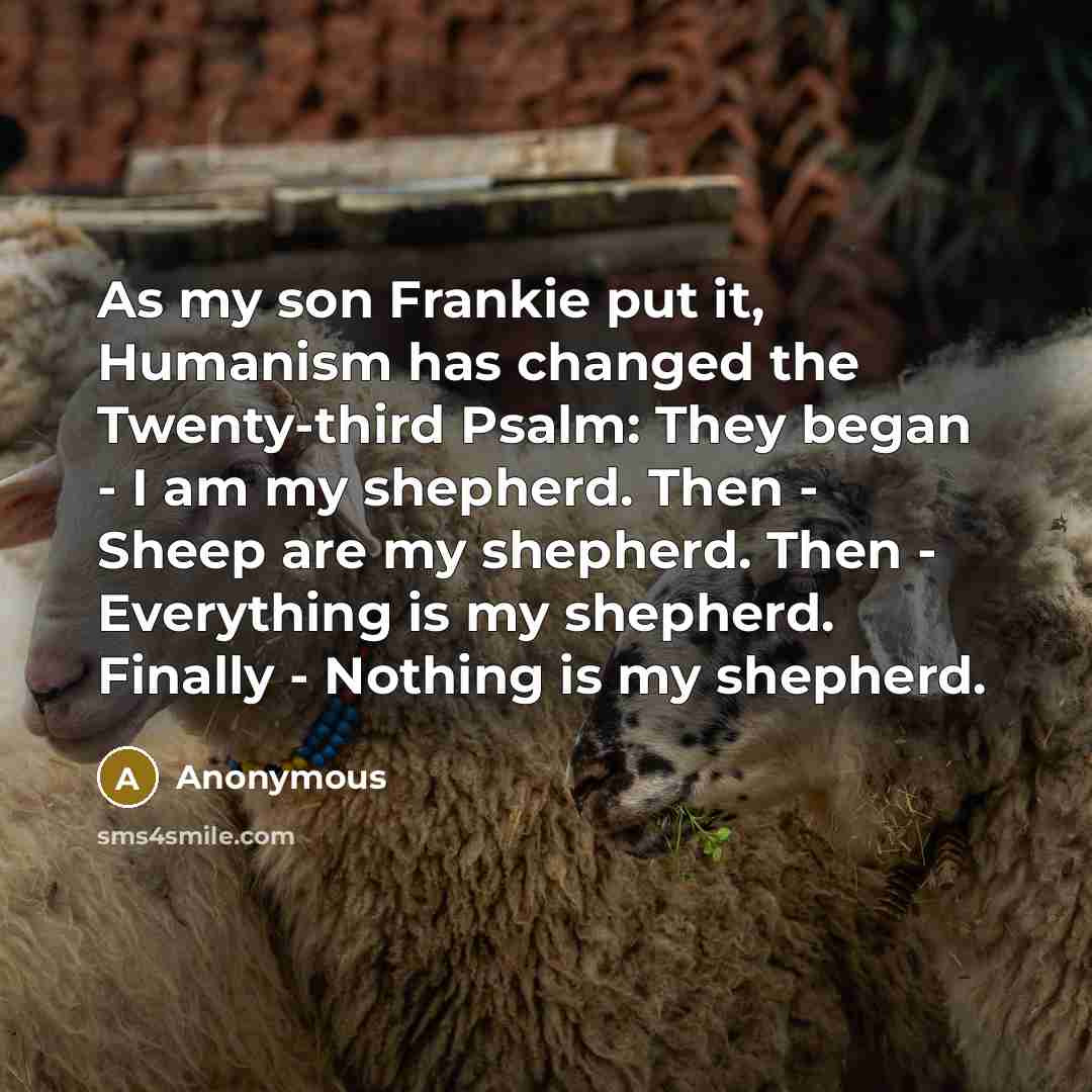 “As my son Frankie put it, Humanism has changed the Twenty-third Psalm: They began - I am my shepherd. Then - Sheep are my shepherd. Then - Everything is my shepherd. Finally - Nothing is my shepherd.” quote by Anonymous