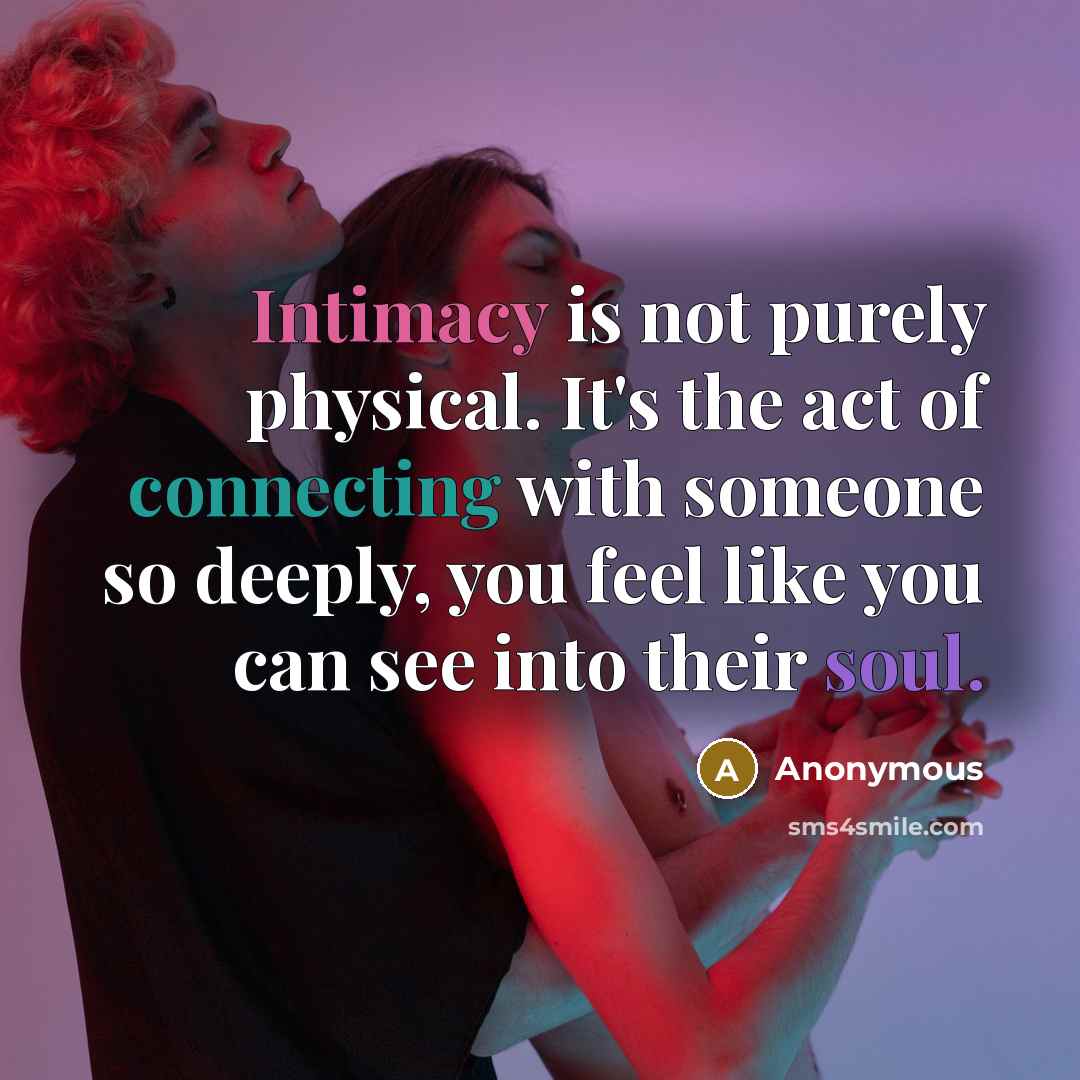 “Intimacy is not purely physical. It's the act of connecting with someone so deeply, you feel like you can see into their soul.” quote by Anonymous