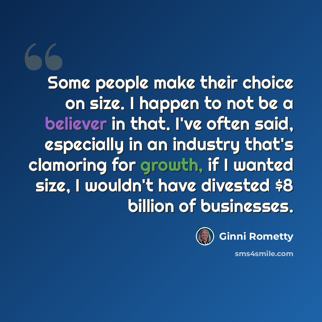 “Some people make their choice on size. I happen to not be a believer in that. I've often said, especially in an industry that's clamoring for growth, if I wanted size, I wouldn't have divested $8 billion of businesses.” quote by Ginni Rometty