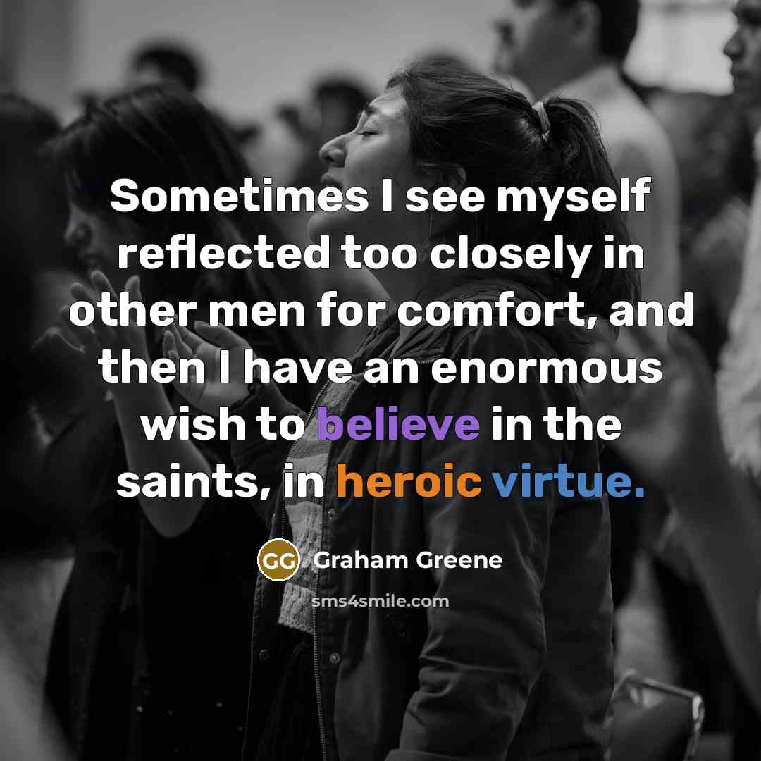“Sometimes I see myself reflected too closely in other men for comfort, and then I have an enormous wish to believe in the saints, in heroic virtue.” quote by Graham Greene