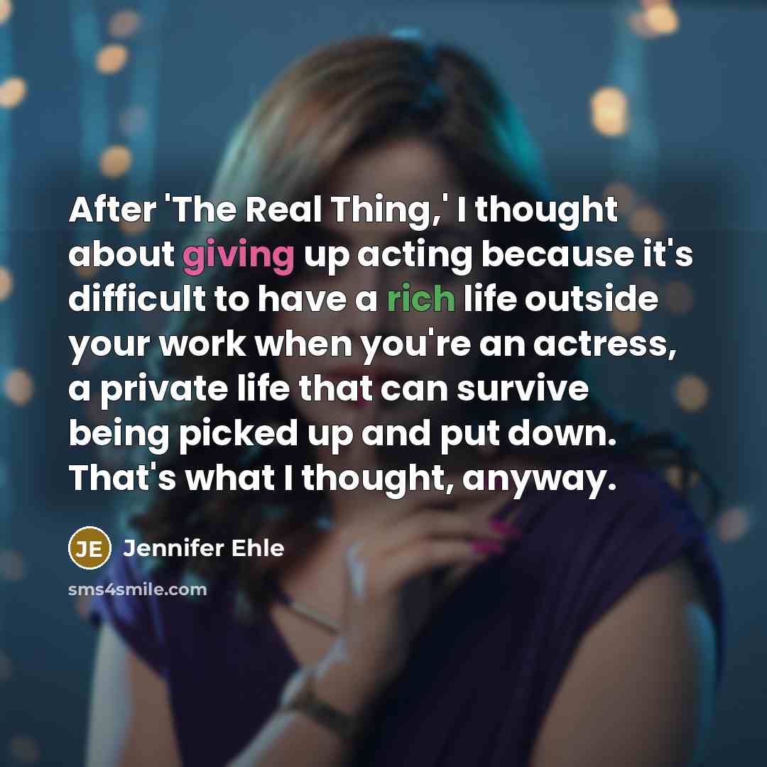 “After 'The Real Thing,' I thought about giving up acting because it's difficult to have a rich life outside your work when you're an actress, a private life that can survive being picked up and put down. That's what I thought, anyway.” quote by Jennifer Ehle