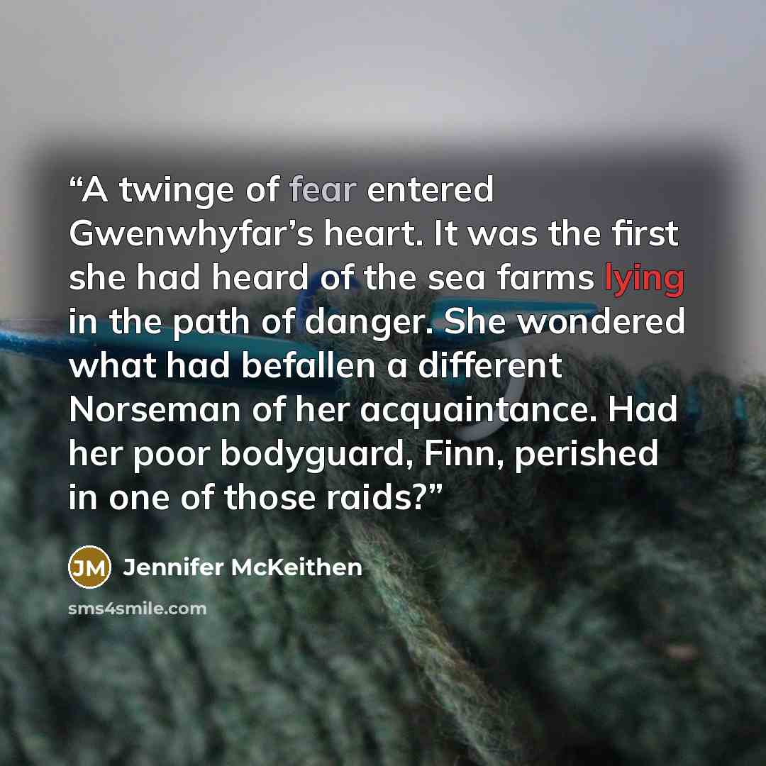 “A twinge of fear entered Gwenwhyfar’s heart. It was the first she had heard of the sea farms lying in the path of danger. She wondered what had befallen a different Norseman of her acquaintance. Had her poor bodyguard, Finn, perished in one of those raids?” quote by Jennifer McKeithen