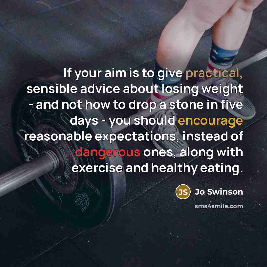 “If your aim is to give practical, sensible advice about losing weight - and not how to drop a stone in five days - you should encourage reasonable expectations, instead of dangerous ones, along with exercise and healthy eating.” quote by Jo Swinson
