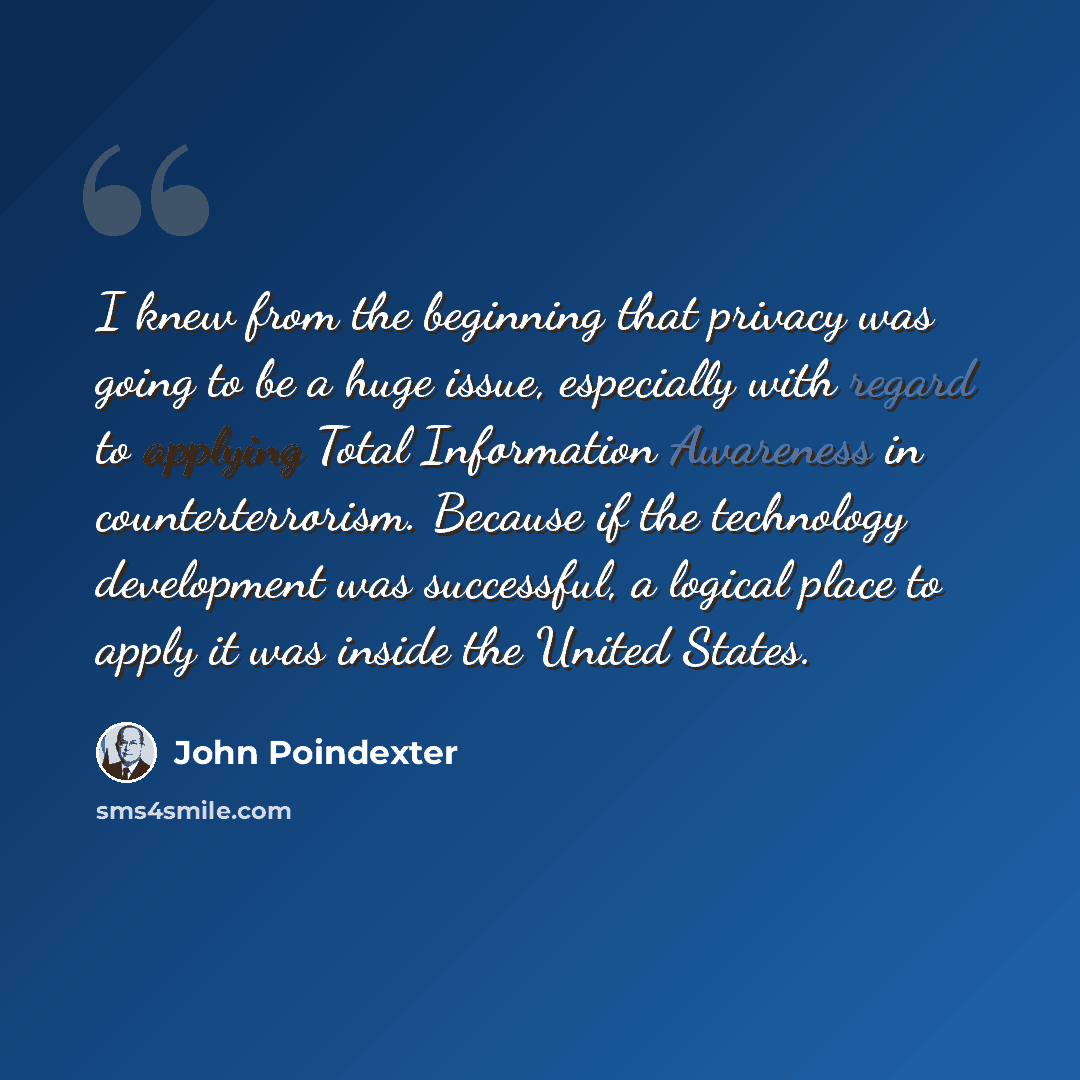 “I knew from the beginning that privacy was going to be a huge issue, especially with regard to applying Total Information Awareness in counterterrorism. Because if the technology development was successful, a logical place to apply it was inside the United States.” quote by John Poindexter