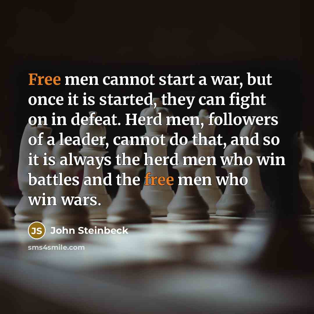 “Free men cannot start a war, but once it is started, they can fight on in defeat. Herd men, followers of a leader, cannot do that, and so it is always the herd men who win battles and the free men who win wars.” quote by John Steinbeck