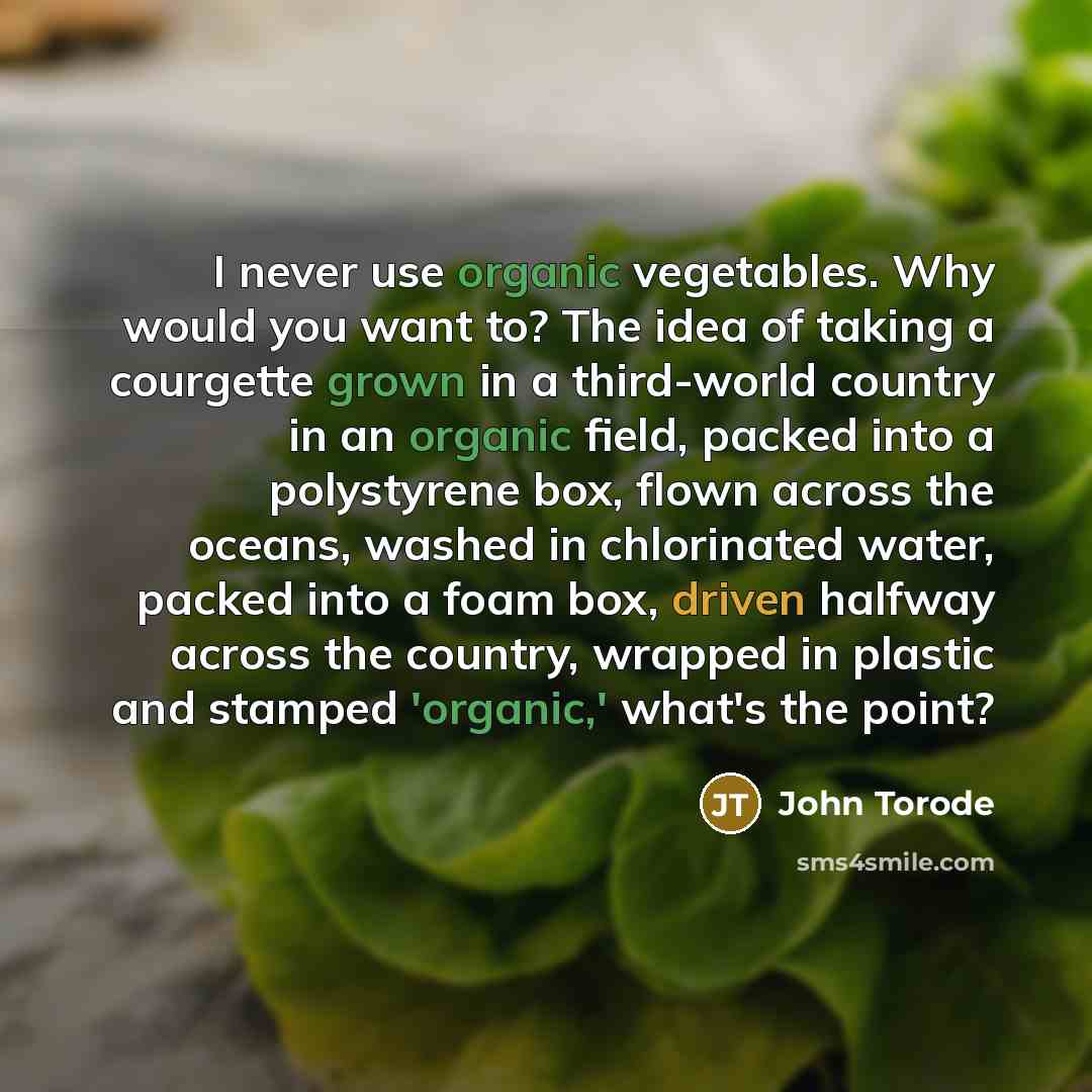 “I never use organic vegetables. Why would you want to? The idea of taking a courgette grown in a third-world country in an organic field, packed into a polystyrene box, flown across the oceans, washed in chlorinated water, packed into a foam box, driven halfway across the country, wrapped in…” quote by John Torode