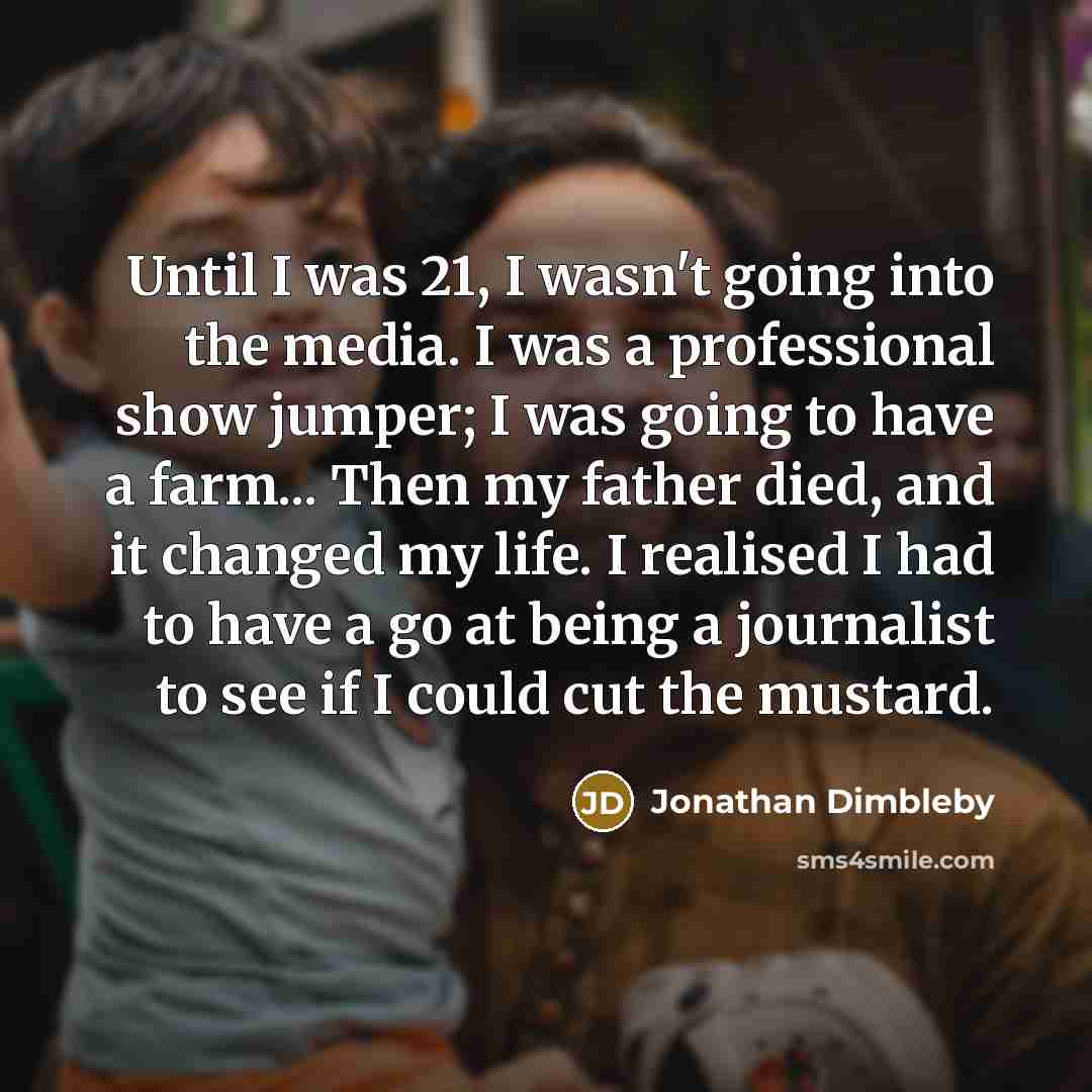 “Until I was 21, I wasn't going into the media. I was a professional show jumper; I was going to have a farm... Then my father died, and it changed my life. I realised I had to have a go at being a journalist to see if I could cut the mustard.” quote by Jonathan Dimbleby