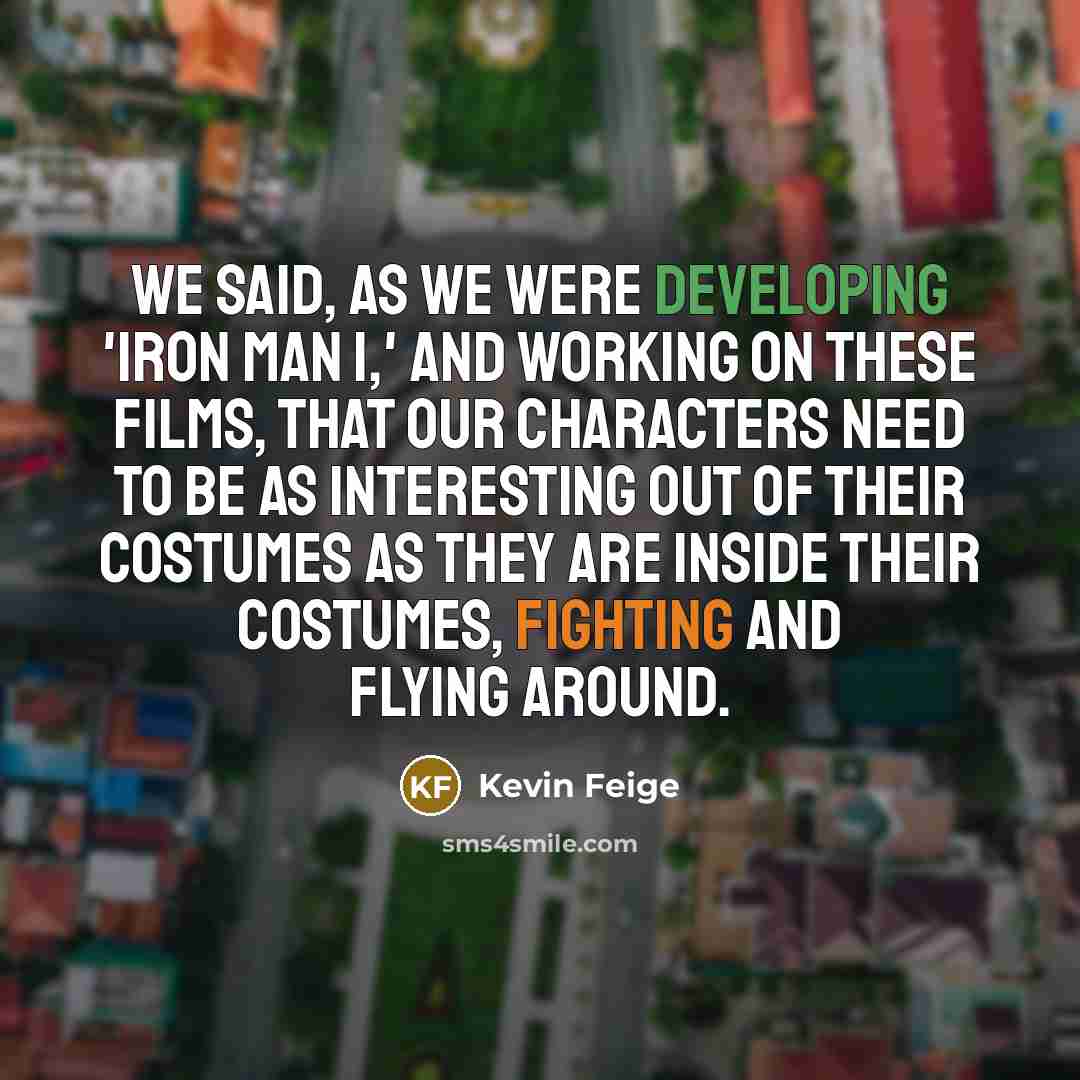 “We said, as we were developing 'Iron Man 1,' and working on these films, that our characters need to be as interesting out of their costumes as they are inside their costumes, fighting and flying around.” quote by Kevin Feige