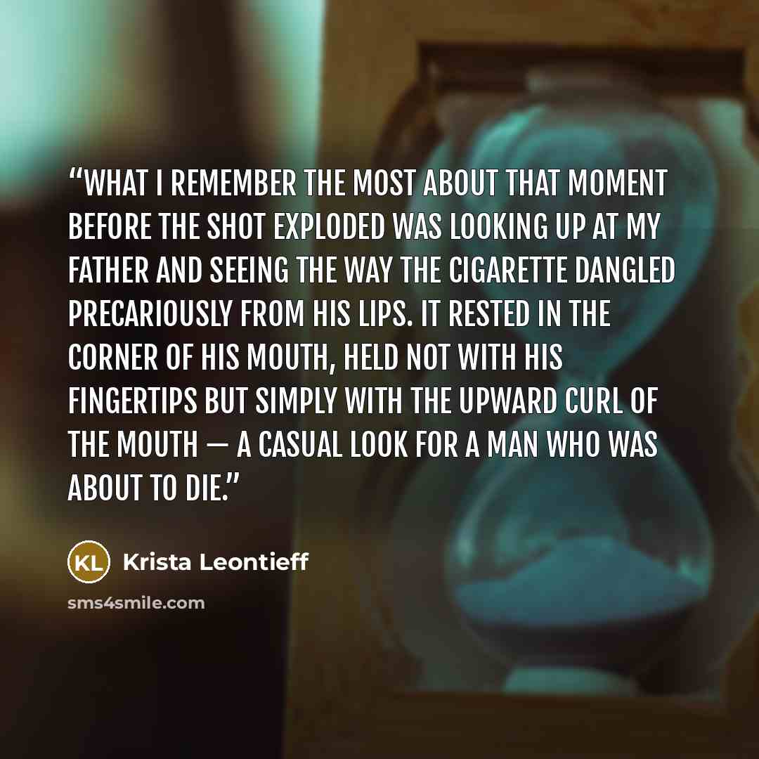 “What I remember the most about that moment before the shot exploded was looking up at my father and seeing the way the cigarette dangled precariously from his lips. It rested in the corner of his mouth, held not with his fingertips but simply with the upward curl of the mouth — a casual look for a…” quote by Krista Leontieff