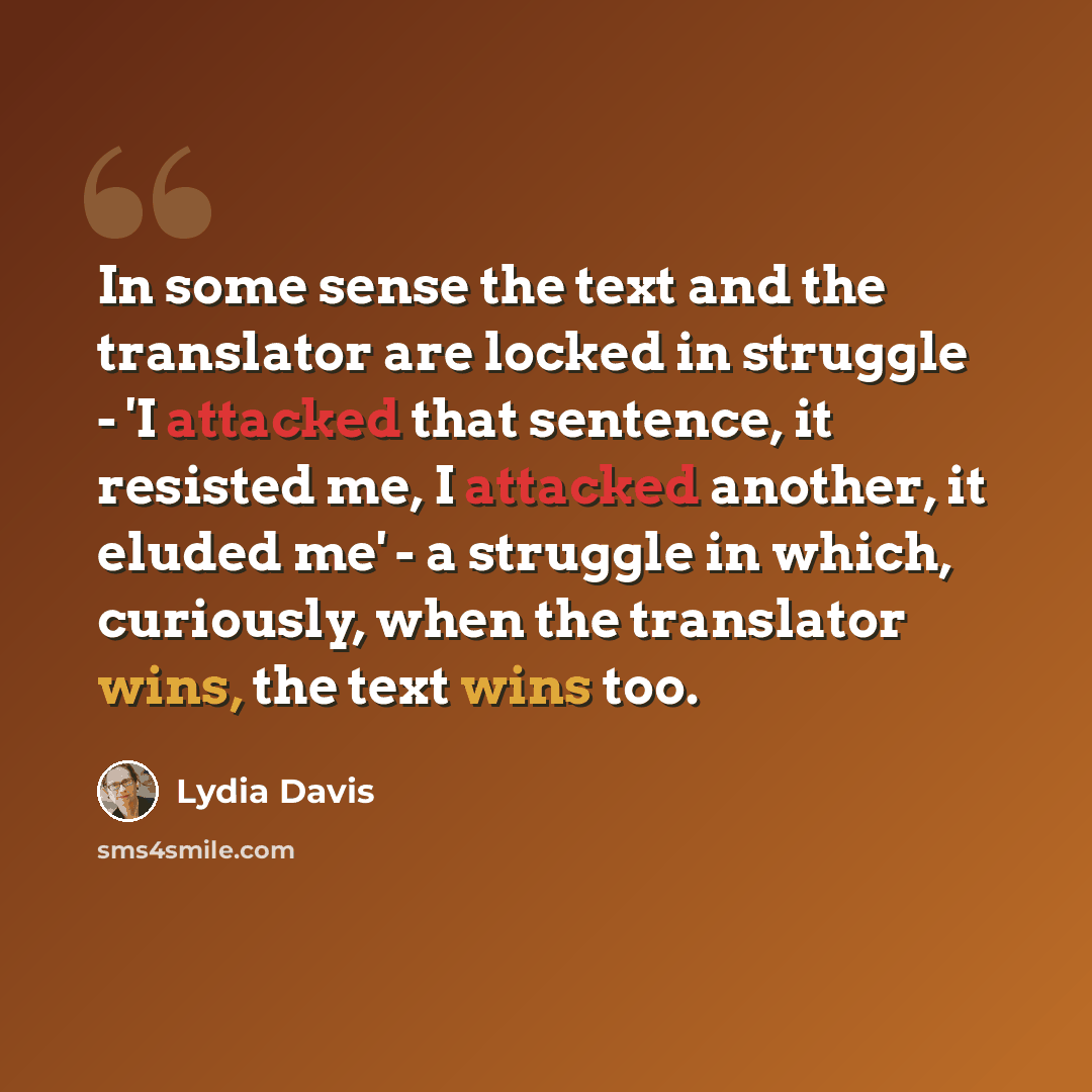 “In some sense the text and the translator are locked in struggle - 'I attacked that sentence, it resisted me, I attacked another, it eluded me' - a struggle in which, curiously, when the translator wins, the text wins too.” quote by Lydia Davis