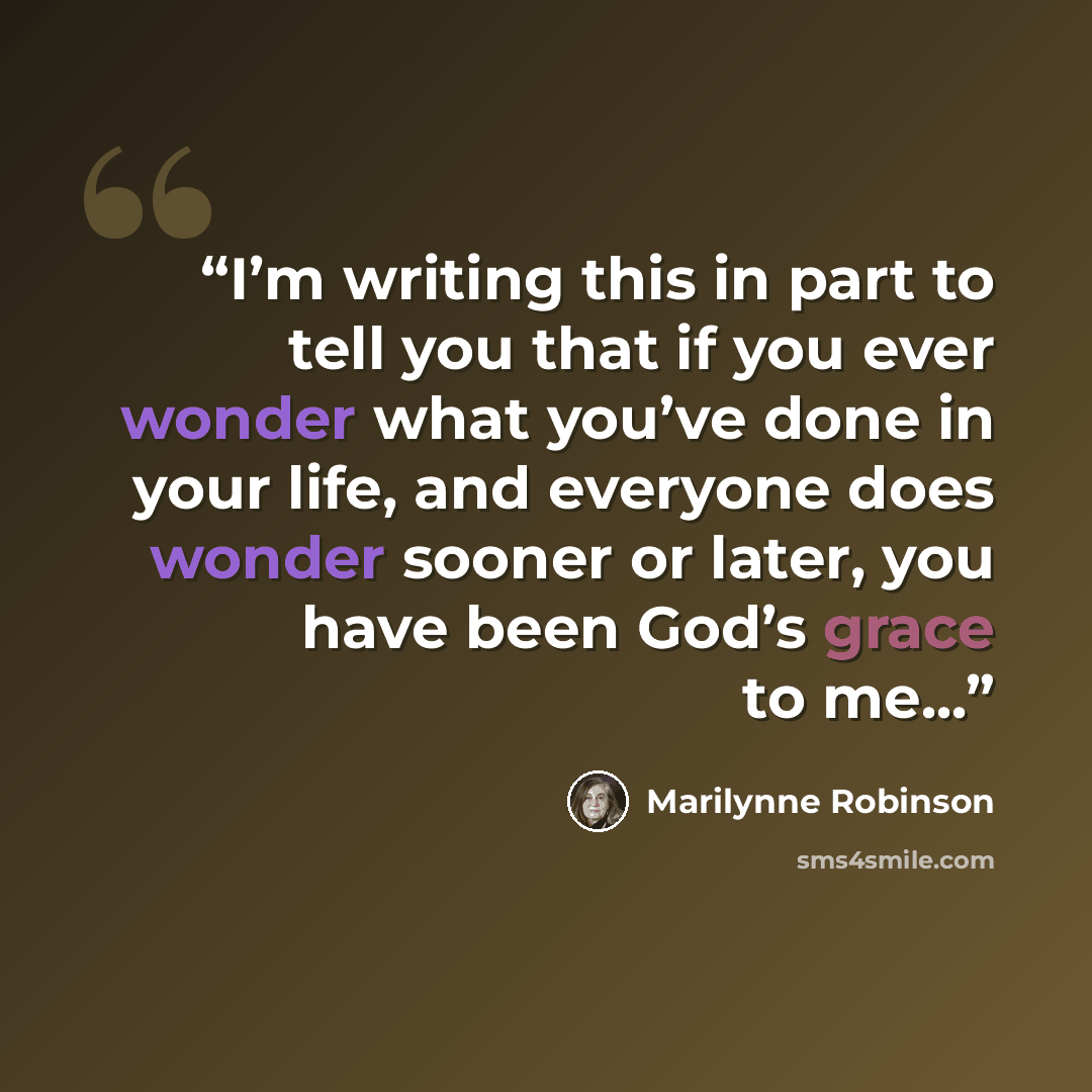 “I’m writing this in part to tell you that if you ever wonder what you’ve done in your life, and everyone does wonder sooner or later, you have been God’s grace to me...” quote by Marilynne Robinson
