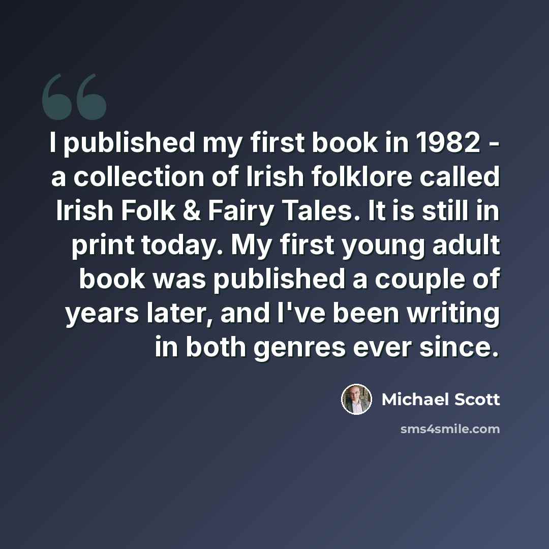 “I published my first book in 1982 - a collection of Irish folklore called Irish Folk & Fairy Tales. It is still in print today. My first young adult book was published a couple of years later, and I've been writing in both genres ever since.” quote by Michael Scott
