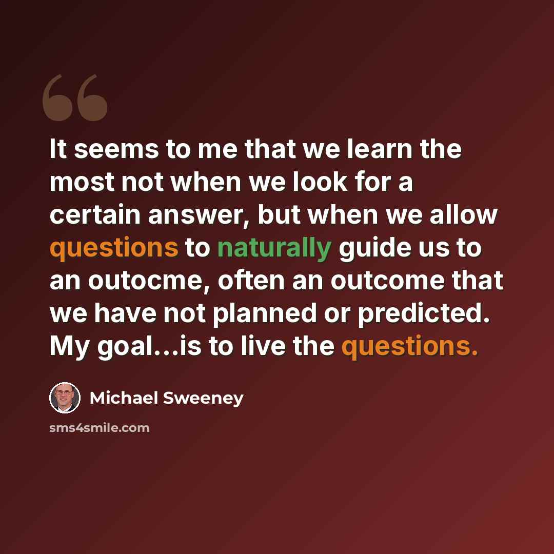 “It seems to me that we learn the most not when we look for a certain answer, but when we allow questions to naturally guide us to an outocme, often an outcome that we have not planned or predicted. My goal...is to live the questions.” quote by Michael Sweeney