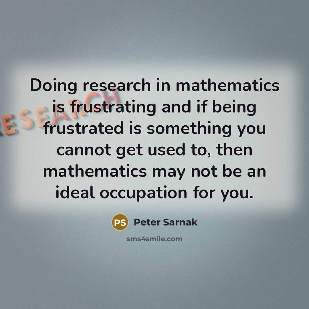 “Doing research in mathematics is frustrating and if being frustrated is something you cannot get used to, then mathematics may not be an ideal occupation for you.” quote by Peter Sarnak