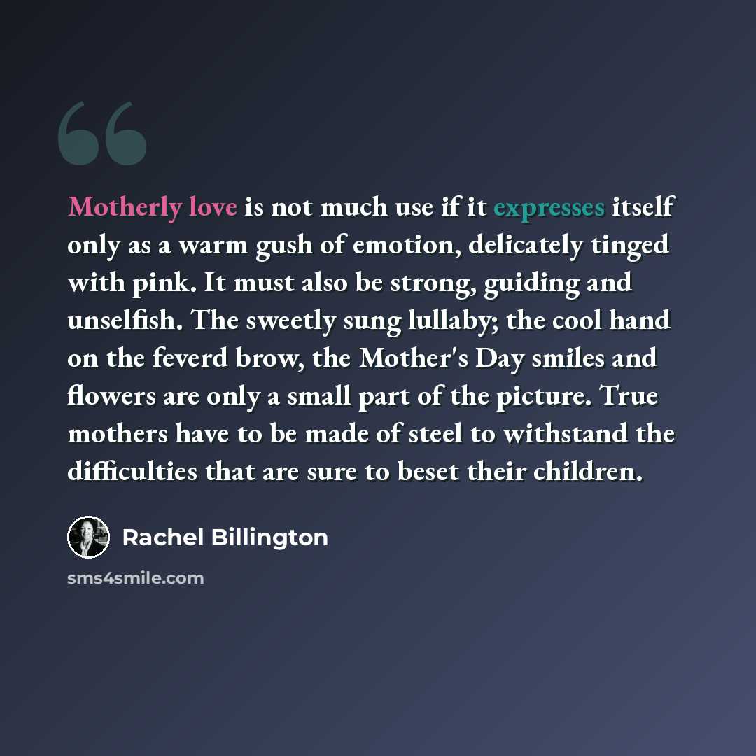 “Motherly love is not much use if it expresses itself only as a warm gush of emotion, delicately tinged with pink. It must also be strong, guiding and unselfish. The sweetly sung lullaby; the cool hand on the feverd brow, the Mother's Day smiles and flowers are only a small part of the picture…” quote by Rachel Billington