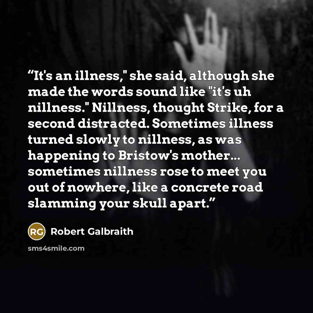 “It's an illness," she said, although she made the words sound like "it's uh nillness." Nillness, thought Strike, for a second distracted. Sometimes illness turned slowly to nillness, as was happening to Bristow's mother... sometimes nillness rose to meet you out of nowhere, like a concrete road…” quote by Robert Galbraith