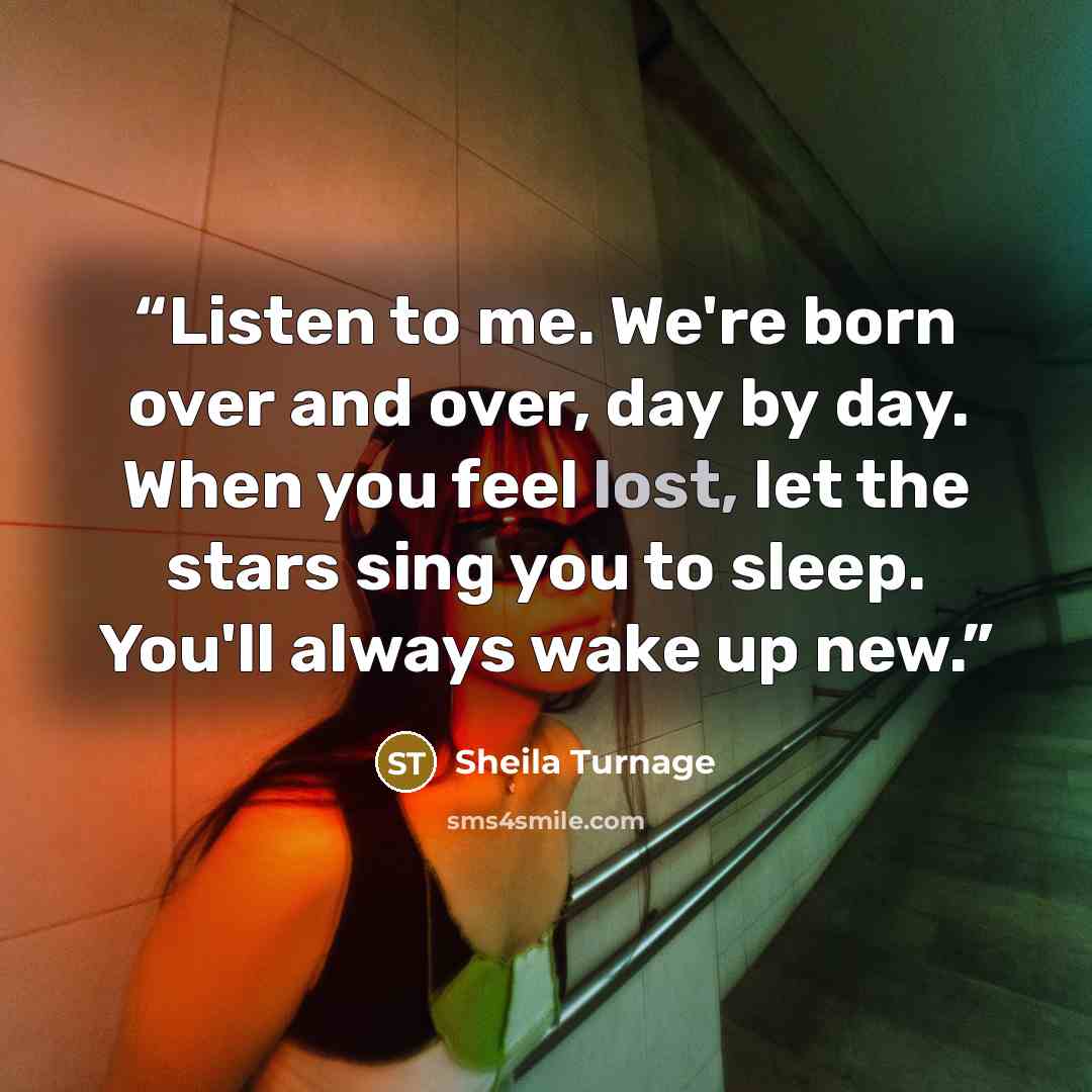 “Listen to me. We're born over and over, day by day. When you feel lost, let the stars sing you to sleep. You'll always wake up new.” quote by Sheila Turnage