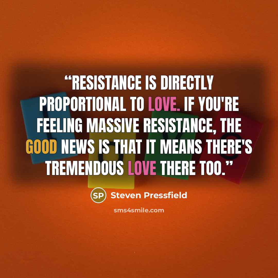 “Resistance is directly proportional to love. If you're feeling massive Resistance, the good news is that it means there's tremendous love there too.” quote by Steven Pressfield