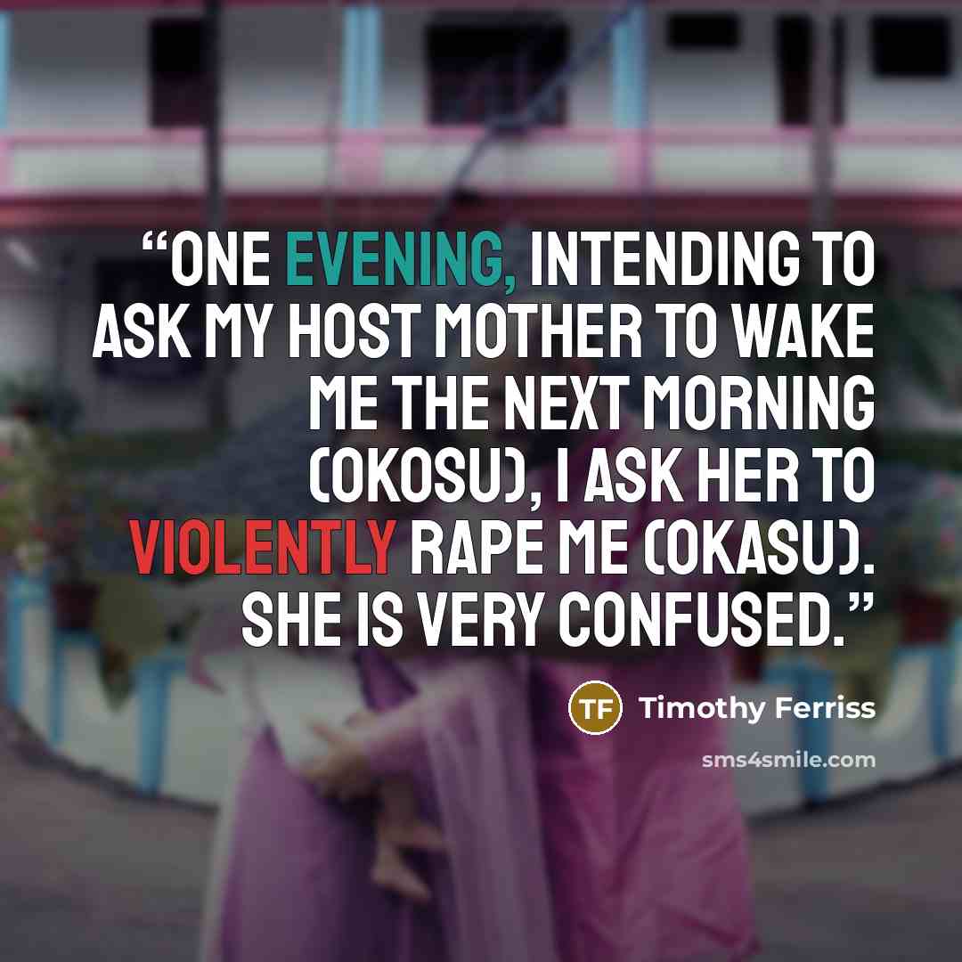 “One evening, intending to ask my host mother to wake me the next morning (okosu), I ask her to violently rape me (okasu). She is very confused.” quote by Timothy Ferriss