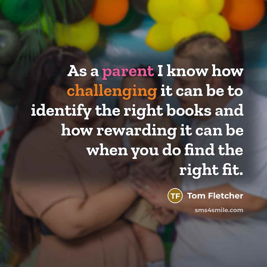 “As a parent I know how challenging it can be to identify the right books and how rewarding it can be when you do find the right fit.” quote by Tom Fletcher