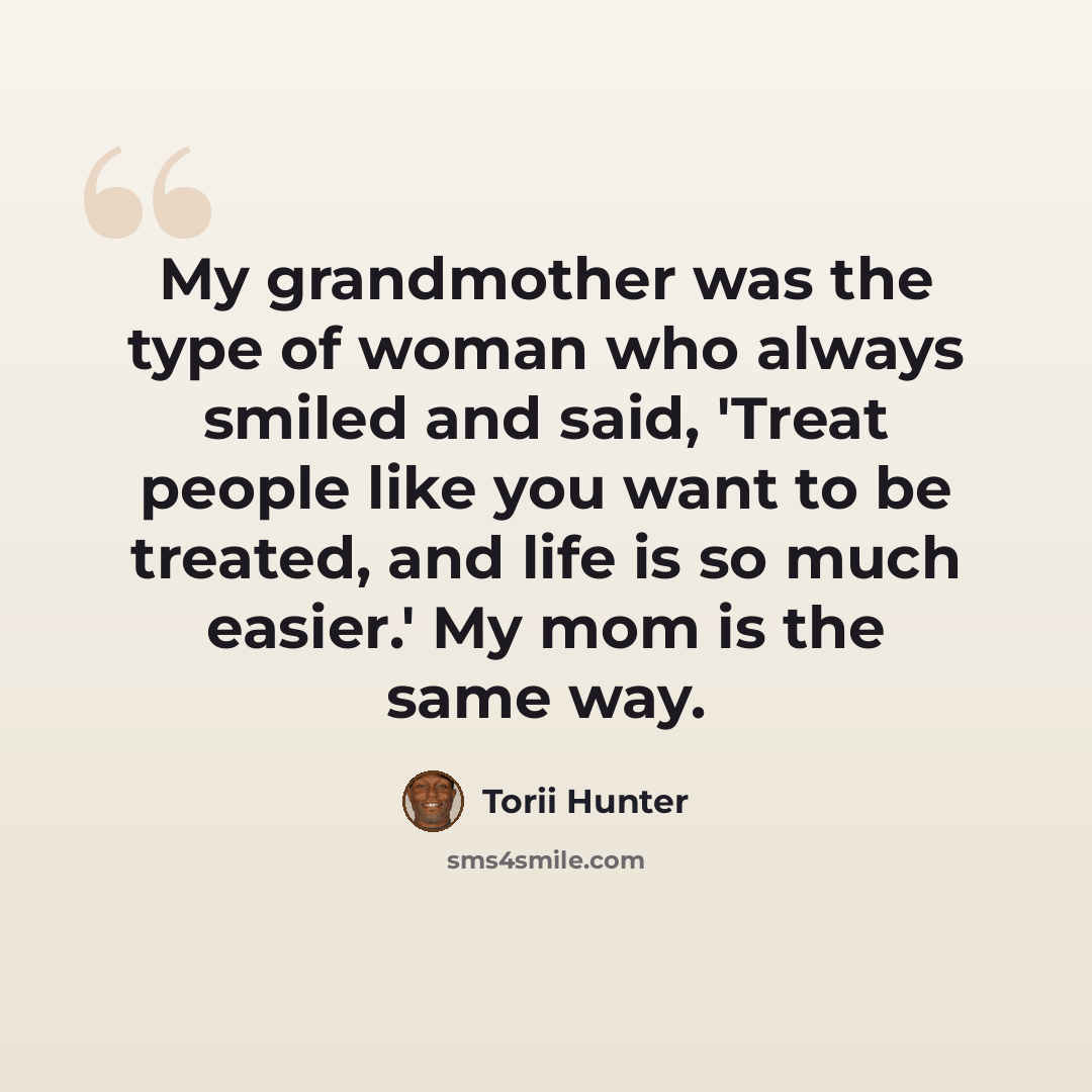 “My grandmother was the type of woman who always smiled and said, 'Treat people like you want to be treated, and life is so much easier.' My mom is the same way.” quote by Torii Hunter