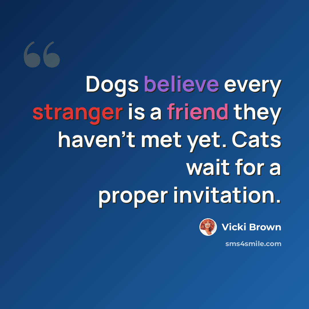 “Dogs believe every stranger is a friend they haven't met yet. Cats wait for a proper invitation.” quote by Vicki Brown