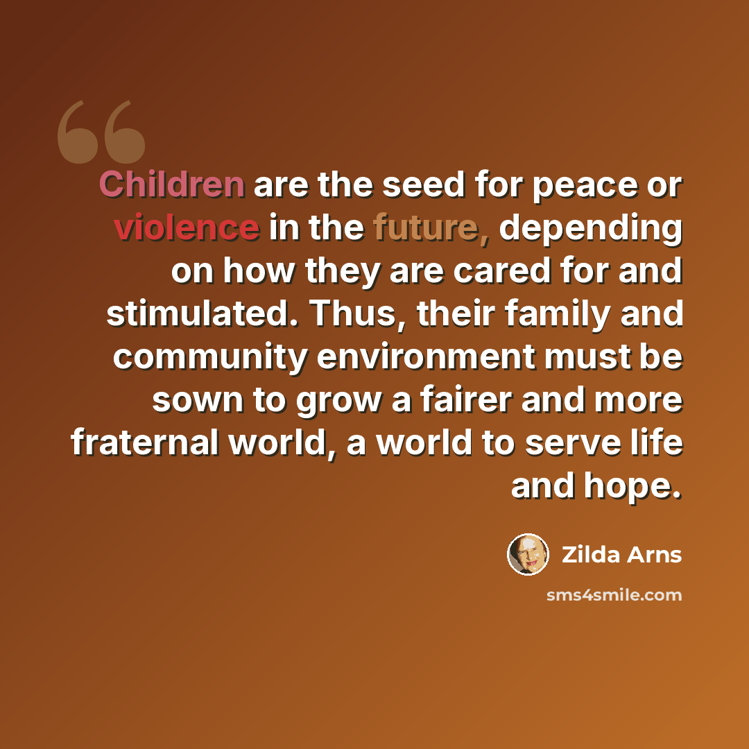 “Children are the seed for peace or violence in the future, depending on how they are cared for and stimulated. Thus, their family and community environment must be sown to grow a fairer and more fraternal world, a world to serve life and hope.” quote by Zilda Arns